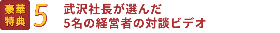 豪華特典5：武沢社長が選んだ5名の経営者の対談ビデオ